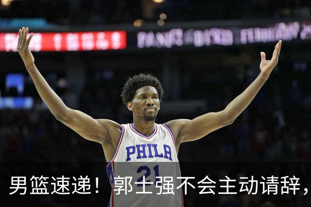 男篮速递！郭士强不会主动请辞，崔永熙承认打不过，胡明轩深夜发声